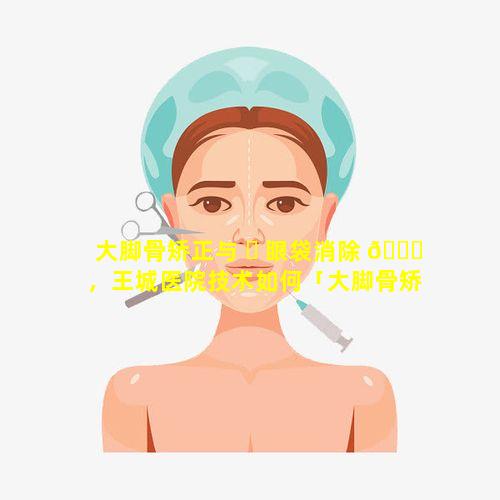 大脚骨矫正与 ☘ 眼袋消除 🍁 ，王城医院技术如何「大脚骨矫正与眼袋消除,王城医院技术如何」